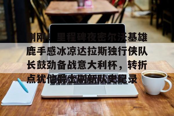 kaiyun-刚刚！里程碑夜密尔沃基雄鹿手感冰凉达拉斯独行侠队长鼓劲备战意大利杯，转折点犹他爵士刷新队史纪录的简单介绍